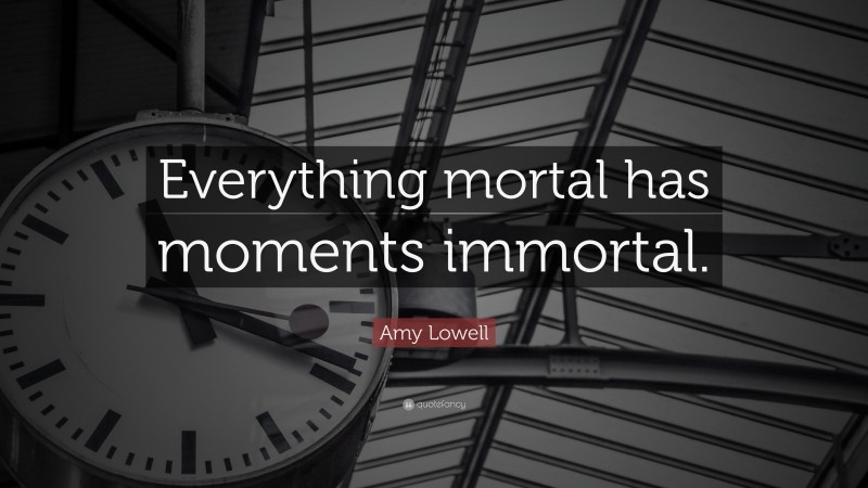 Amy Lowell Quote: “Everything mortal has moments immortal.”