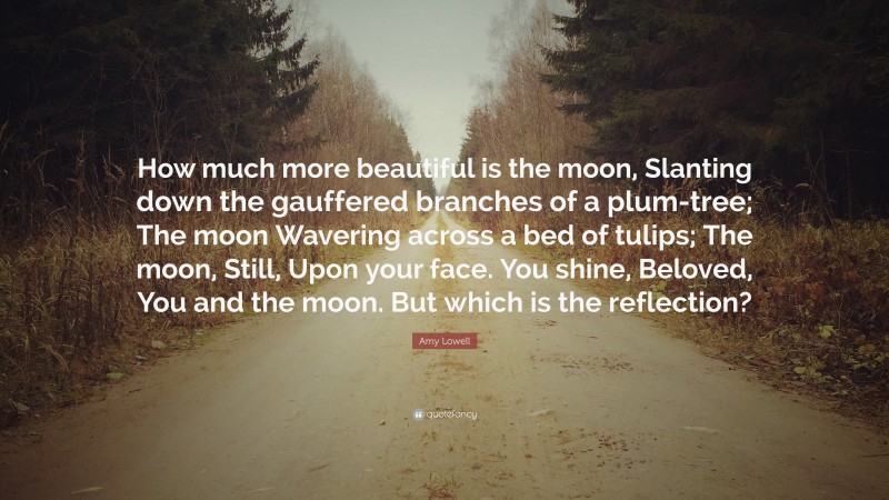 Amy Lowell Quote: “How much more beautiful is the moon, Slanting down the gauffered branches of a plum-tree; The moon Wavering across a bed of tulips; The moon, Still, Upon your face. You shine, Beloved, You and the moon. But which is the reflection?”