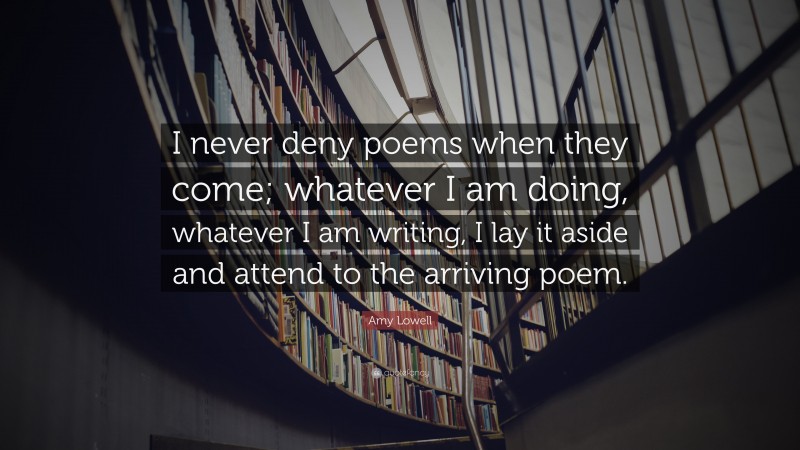 Amy Lowell Quote: “I never deny poems when they come; whatever I am doing, whatever I am writing, I lay it aside and attend to the arriving poem.”