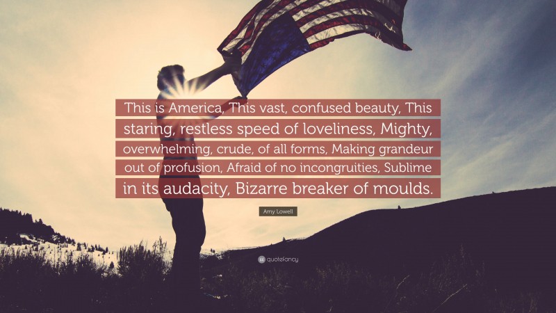 Amy Lowell Quote: “This is America, This vast, confused beauty, This staring, restless speed of loveliness, Mighty, overwhelming, crude, of all forms, Making grandeur out of profusion, Afraid of no incongruities, Sublime in its audacity, Bizarre breaker of moulds.”