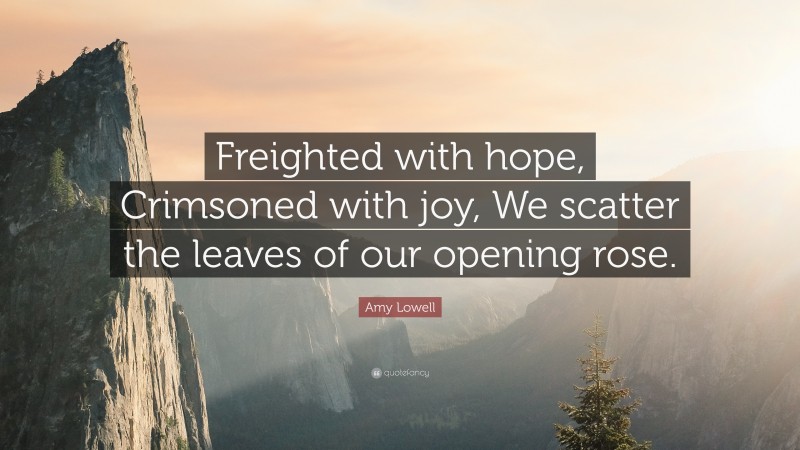 Amy Lowell Quote: “Freighted with hope, Crimsoned with joy, We scatter the leaves of our opening rose.”