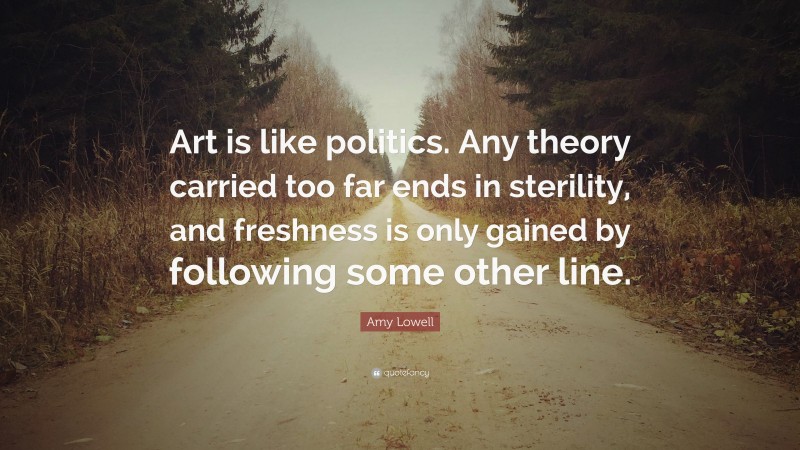 Amy Lowell Quote: “Art is like politics. Any theory carried too far ends in sterility, and freshness is only gained by following some other line.”
