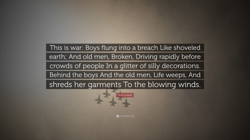 Amy Lowell Quote: “This is war: Boys flung into a breach Like shoveled earth; And old men, Broken, Driving rapidly before crowds of people In a glitter of silly decorations. Behind the boys And the old men, Life weeps, And shreds her garments To the blowing winds.”