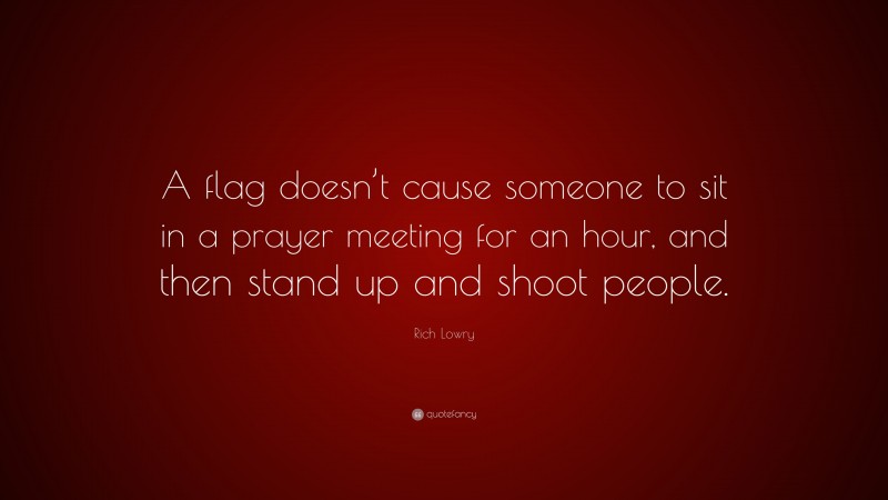 Rich Lowry Quote: “A flag doesn’t cause someone to sit in a prayer meeting for an hour, and then stand up and shoot people.”