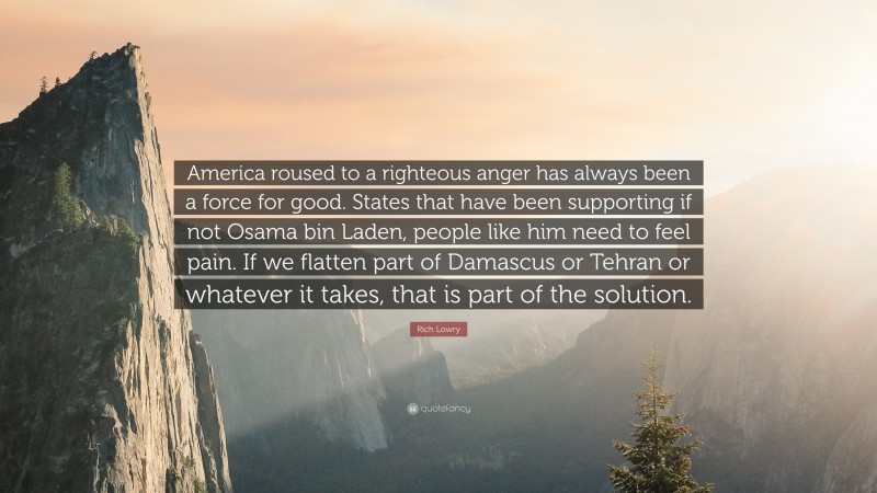 Rich Lowry Quote: “America roused to a righteous anger has always been a force for good. States that have been supporting if not Osama bin Laden, people like him need to feel pain. If we flatten part of Damascus or Tehran or whatever it takes, that is part of the solution.”