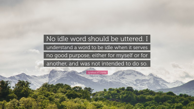 Ignatius of Loyola Quote: “No idle word should be uttered. I understand a word to be idle when it serves no good purpose, either for myself or for another, and was not intended to do so.”