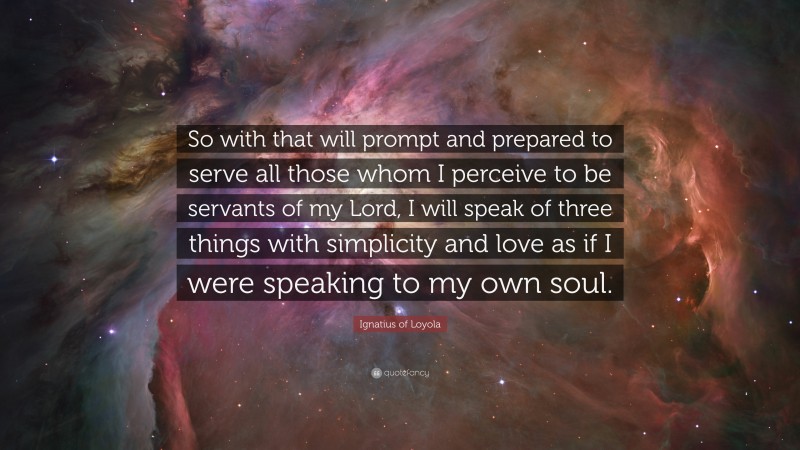 Ignatius of Loyola Quote: “So with that will prompt and prepared to serve all those whom I perceive to be servants of my Lord, I will speak of three things with simplicity and love as if I were speaking to my own soul.”