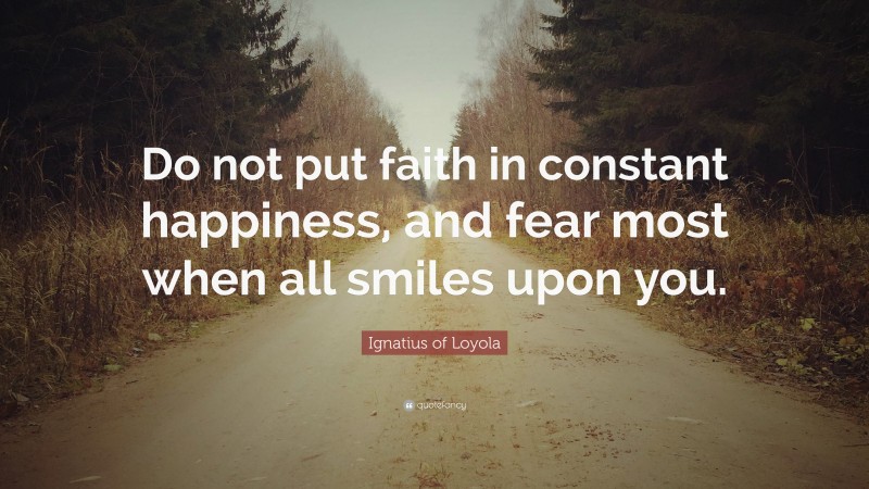 Ignatius of Loyola Quote: “Do not put faith in constant happiness, and fear most when all smiles upon you.”