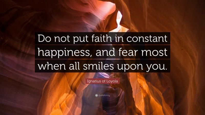 Ignatius of Loyola Quote: “Do not put faith in constant happiness, and fear most when all smiles upon you.”