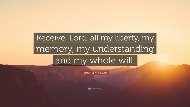 Ignatius of Loyola Quote: “Receive, Lord, all my liberty, my memory, my understanding and my whole will.”