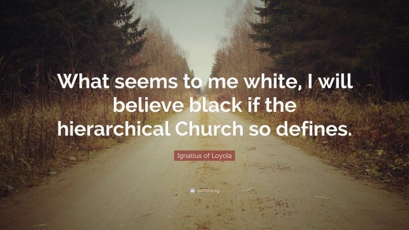Ignatius of Loyola Quote: “What seems to me white, I will believe black if the hierarchical Church so defines.”