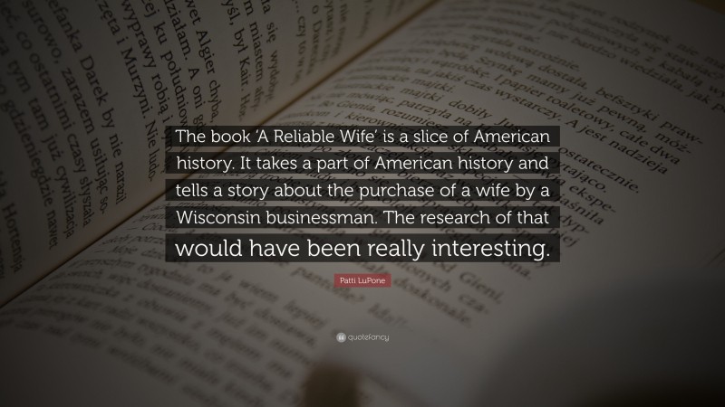 Patti LuPone Quote: “The book ‘A Reliable Wife’ is a slice of American history. It takes a part of American history and tells a story about the purchase of a wife by a Wisconsin businessman. The research of that would have been really interesting.”