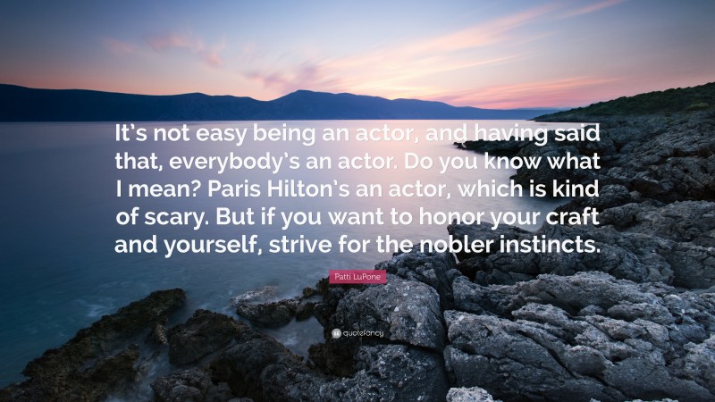 Patti LuPone Quote: “It’s not easy being an actor, and having said that, everybody’s an actor. Do you know what I mean? Paris Hilton’s an actor, which is kind of scary. But if you want to honor your craft and yourself, strive for the nobler instincts.”