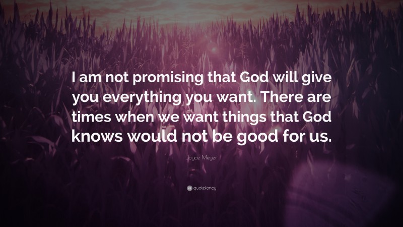 Joyce Meyer Quote: “I am not promising that God will give you everything you want. There are times when we want things that God knows would not be good for us.”