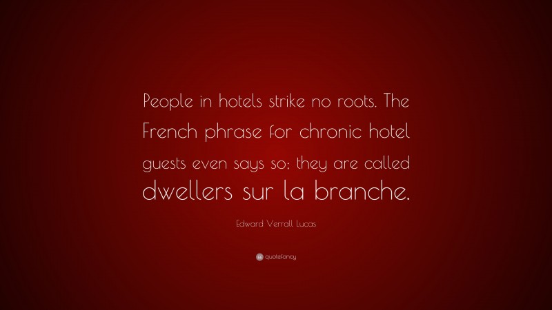 Edward Verrall Lucas Quote: “People in hotels strike no roots. The French phrase for chronic hotel guests even says so; they are called dwellers sur la branche.”