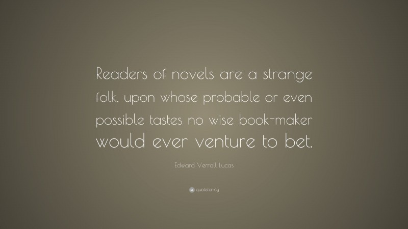 Edward Verrall Lucas Quote: “Readers of novels are a strange folk, upon whose probable or even possible tastes no wise book-maker would ever venture to bet.”