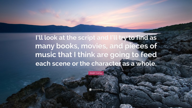 Josh Lucas Quote: “I’ll look at the script and I’ll try to find as many books, movies, and pieces of music that I think are going to feed each scene or the character as a whole.”