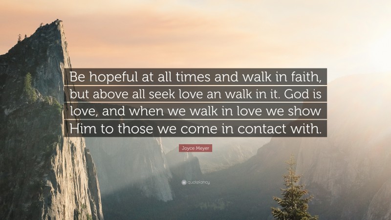 Joyce Meyer Quote: “Be hopeful at all times and walk in faith, but above all seek love an walk in it. God is love, and when we walk in love we show Him to those we come in contact with.”