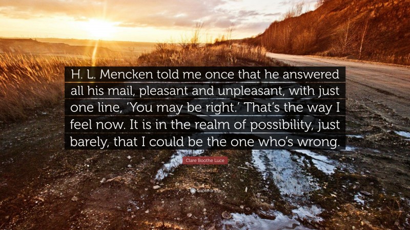 Clare Boothe Luce Quote: “H. L. Mencken told me once that he answered all his mail, pleasant and unpleasant, with just one line, ‘You may be right.’ That’s the way I feel now. It is in the realm of possibility, just barely, that I could be the one who’s wrong.”