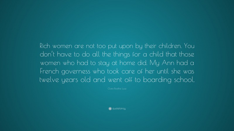 Clare Boothe Luce Quote: “Rich women are not too put upon by their children. You don’t have to do all the things for a child that those women who had to stay at home did. My Ann had a French governess who took care of her until she was twelve years old and went off to boarding school.”
