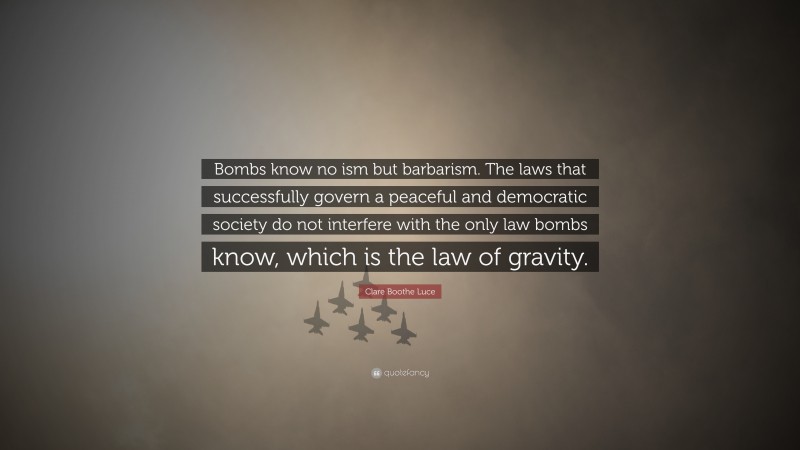 Clare Boothe Luce Quote: “Bombs know no ism but barbarism. The laws that successfully govern a peaceful and democratic society do not interfere with the only law bombs know, which is the law of gravity.”