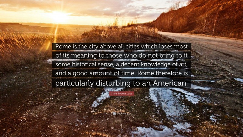 Clare Boothe Luce Quote: “Rome is the city above all cities which loses most of its meaning to those who do not bring to it some historical sense, a decent knowledge of art, and a good amount of time. Rome therefore is particularly disturbing to an American.”