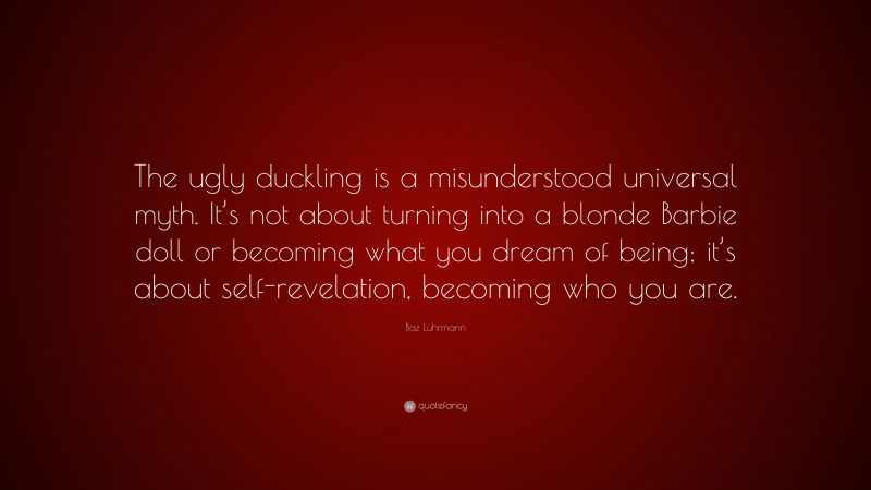 Baz Luhrmann Quote: “The ugly duckling is a misunderstood universal myth. It’s not about turning into a blonde Barbie doll or becoming what you dream of being; it’s about self-revelation, becoming who you are.”