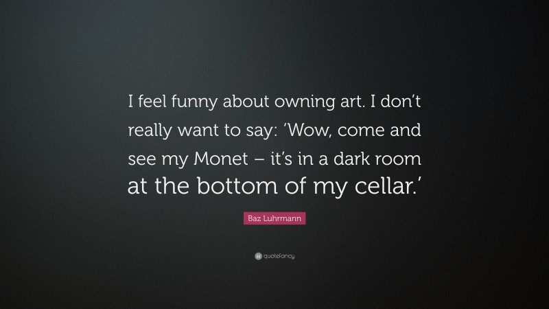 Baz Luhrmann Quote: “I feel funny about owning art. I don’t really want to say: ‘Wow, come and see my Monet – it’s in a dark room at the bottom of my cellar.’”