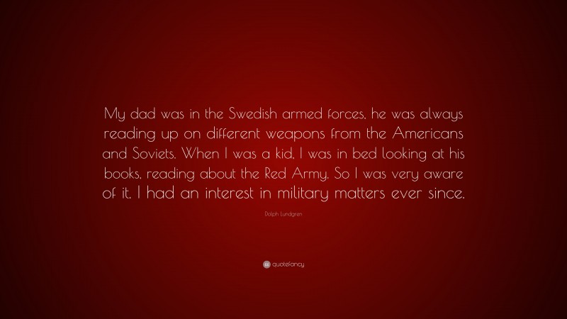 Dolph Lundgren Quote: “My dad was in the Swedish armed forces, he was always reading up on different weapons from the Americans and Soviets. When I was a kid, I was in bed looking at his books, reading about the Red Army. So I was very aware of it. I had an interest in military matters ever since.”