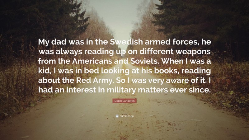 Dolph Lundgren Quote: “My dad was in the Swedish armed forces, he was always reading up on different weapons from the Americans and Soviets. When I was a kid, I was in bed looking at his books, reading about the Red Army. So I was very aware of it. I had an interest in military matters ever since.”