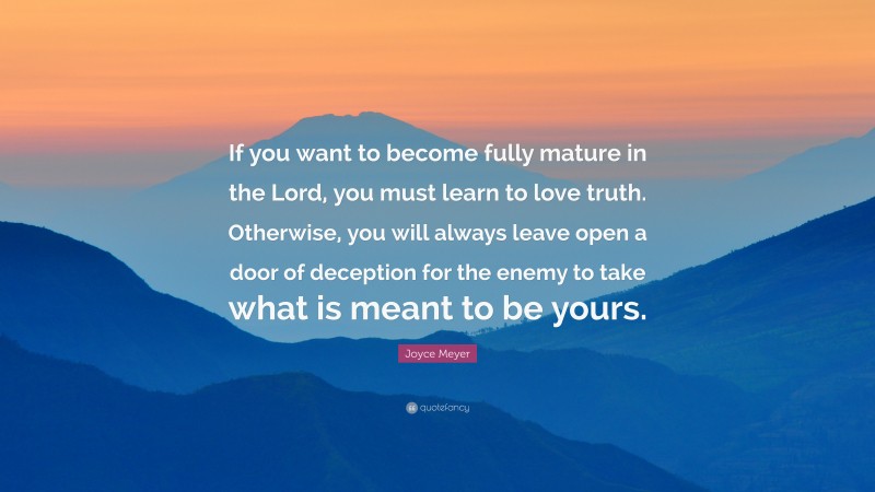 Joyce Meyer Quote: “If you want to become fully mature in the Lord, you must learn to love truth. Otherwise, you will always leave open a door of deception for the enemy to take what is meant to be yours.”