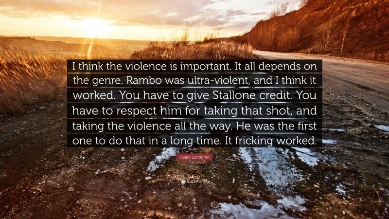 Dolph Lundgren Quote: “I think the violence is important. It all depends on the genre. Rambo was ultra-violent, and I think it worked. You have to give Stallone credit. You have to respect him for taking that shot, and taking the violence all the way. He was the first one to do that in a long time. It fricking worked.”