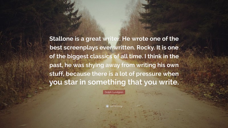 Dolph Lundgren Quote: “Stallone is a great writer. He wrote one of the best screenplays ever written. Rocky. It is one of the biggest classics of all time. I think in the past, he was shying away from writing his own stuff, because there is a lot of pressure when you star in something that you write.”