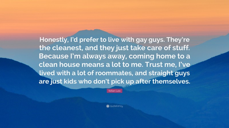 Kellan Lutz Quote: “Honestly, I’d prefer to live with gay guys. They’re the cleanest, and they just take care of stuff. Because I’m always away, coming home to a clean house means a lot to me. Trust me, I’ve lived with a lot of roommates, and straight guys are just kids who don’t pick up after themselves.”