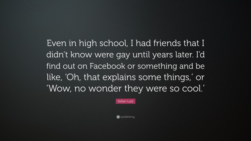 Kellan Lutz Quote: “Even in high school, I had friends that I didn’t know were gay until years later. I’d find out on Facebook or something and be like, ‘Oh, that explains some things,’ or ‘Wow, no wonder they were so cool.’”