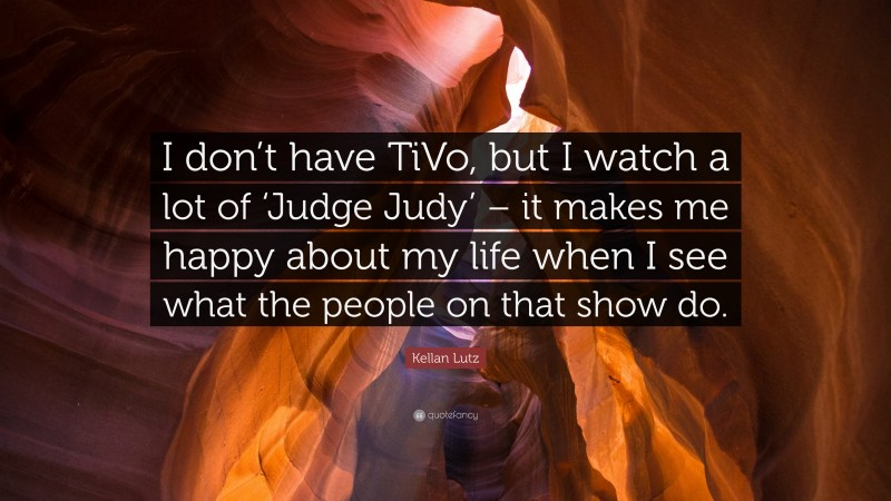 Kellan Lutz Quote: “I don’t have TiVo, but I watch a lot of ‘Judge Judy’ – it makes me happy about my life when I see what the people on that show do.”