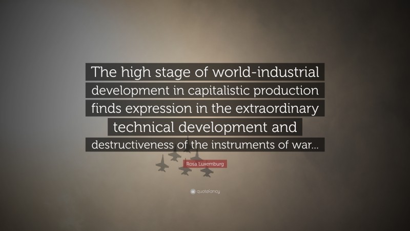 Rosa Luxemburg Quote: “The high stage of world-industrial development in capitalistic production finds expression in the extraordinary technical development and destructiveness of the instruments of war...”