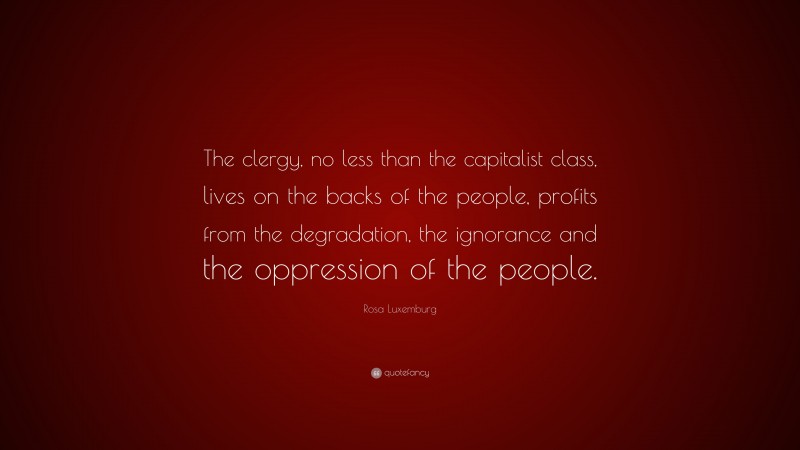 Rosa Luxemburg Quote: “The clergy, no less than the capitalist class, lives on the backs of the people, profits from the degradation, the ignorance and the oppression of the people.”