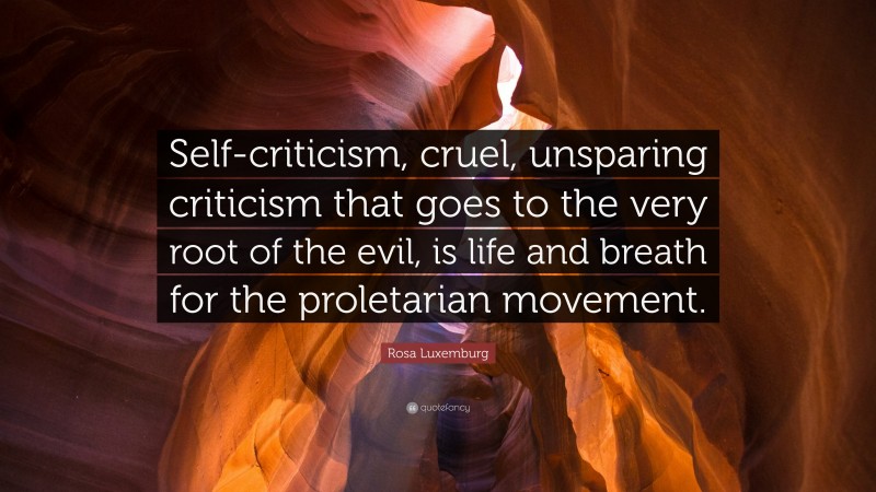 Rosa Luxemburg Quote: “Self-criticism, cruel, unsparing criticism that goes to the very root of the evil, is life and breath for the proletarian movement.”