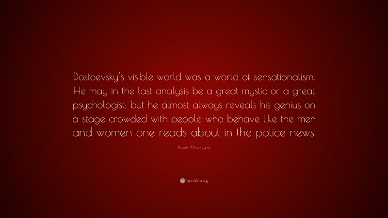 Robert Wilson Lynd Quote: “Dostoevsky’s visible world was a world of sensationalism. He may in the last analysis be a great mystic or a great psychologist; but he almost always reveals his genius on a stage crowded with people who behave like the men and women one reads about in the police news.”