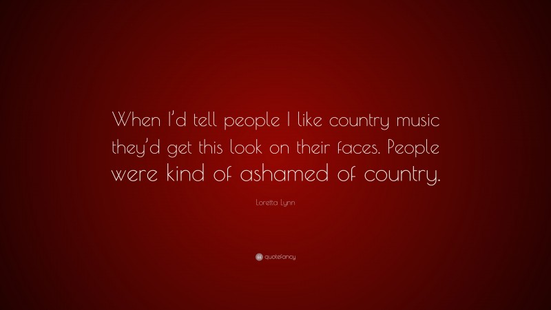 Loretta Lynn Quote: “When I’d tell people I like country music they’d get this look on their faces. People were kind of ashamed of country.”