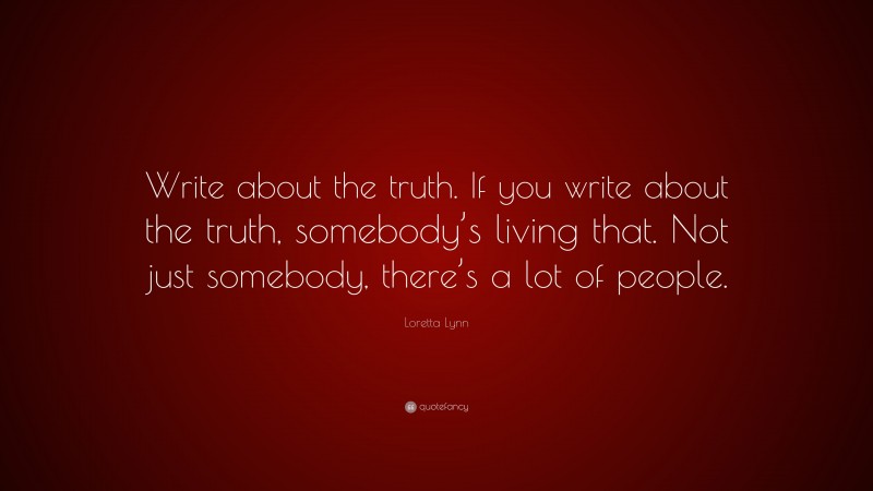 Loretta Lynn Quote: “Write about the truth. If you write about the truth, somebody’s living that. Not just somebody, there’s a lot of people.”
