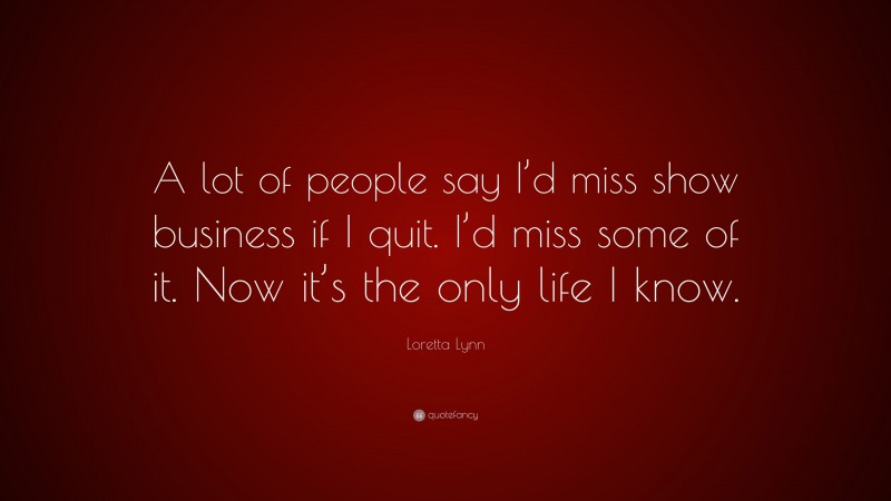 Loretta Lynn Quote: “A lot of people say I’d miss show business if I quit. I’d miss some of it. Now it’s the only life I know.”
