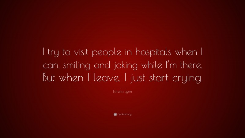 Loretta Lynn Quote: “I try to visit people in hospitals when I can, smiling and joking while I’m there. But when I leave, I just start crying.”