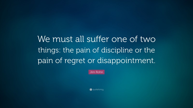 Jim Rohn Quote: “We must all suffer one of two things: the pain of discipline or the pain of regret or disappointment. ”