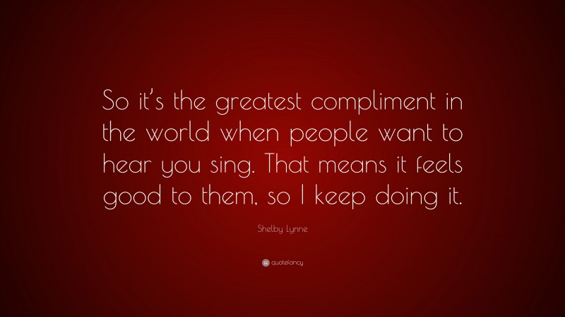 Shelby Lynne Quote: “So it’s the greatest compliment in the world when people want to hear you sing. That means it feels good to them, so I keep doing it.”