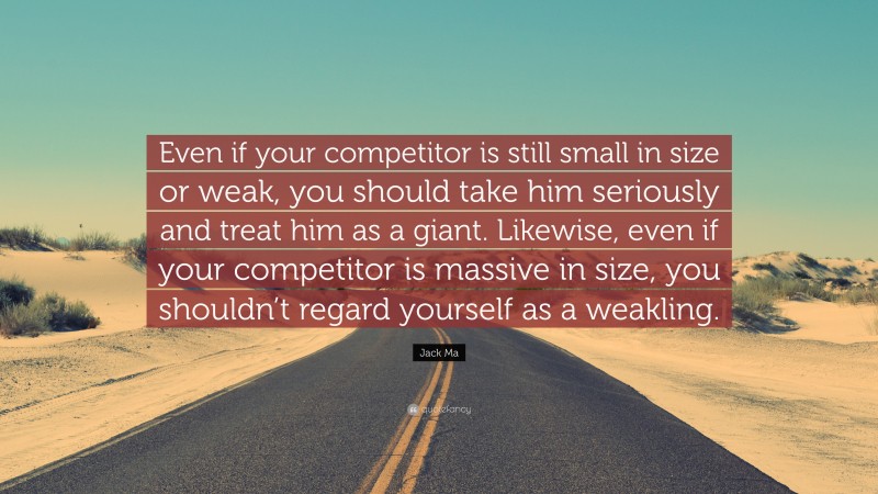 Jack Ma Quote: “Even if your competitor is still small in size or weak, you should take him seriously and treat him as a giant. Likewise, even if your competitor is massive in size, you shouldn’t regard yourself as a weakling.”