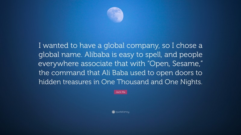 Jack Ma Quote: “I wanted to have a global company, so I chose a global name. Alibaba is easy to spell, and people everywhere associate that with “Open, Sesame,” the command that Ali Baba used to open doors to hidden treasures in One Thousand and One Nights.”