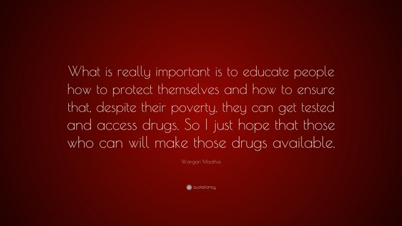 Wangari Maathai Quote: “What is really important is to educate people how to protect themselves and how to ensure that, despite their poverty, they can get tested and access drugs. So I just hope that those who can will make those drugs available.”