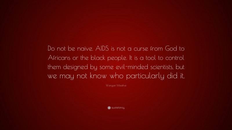 Wangari Maathai Quote: “Do not be naive. AIDS is not a curse from God to Africans or the black people. It is a tool to control them designed by some evil-minded scientists, but we may not know who particularly did it.”